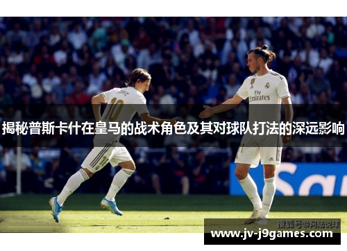 揭秘普斯卡什在皇马的战术角色及其对球队打法的深远影响 揭秘普斯卡什在皇马的战术角色及其对球队打法的深远影响