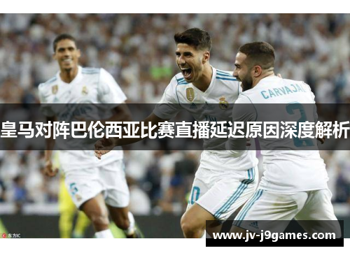 皇马对阵巴伦西亚比赛直播延迟原因深度解析