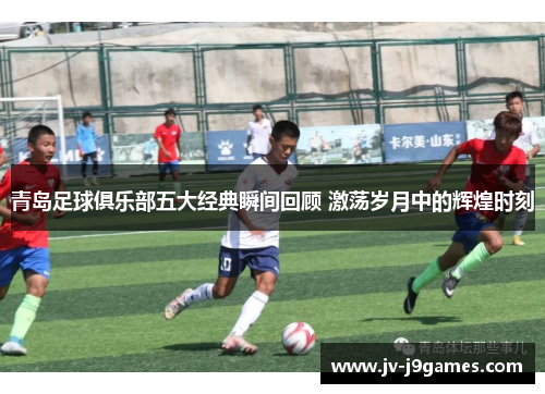 青岛足球俱乐部五大经典瞬间回顾 激荡岁月中的辉煌时刻