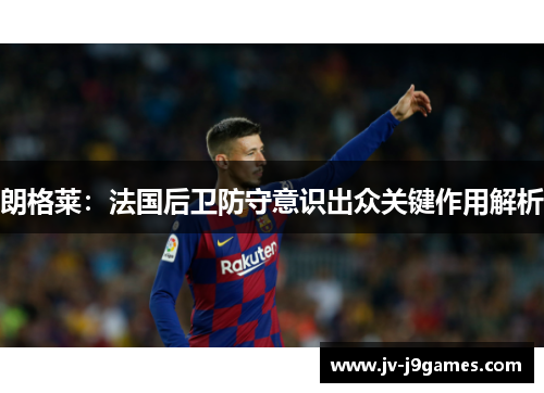 朗格莱：法国后卫防守意识出众关键作用解析
