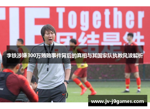 李铁涉嫌300万贿赂事件背后的真相与其国家队执教风波解析