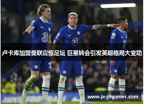 卢卡库加盟曼联震惊足坛 巨星转会引发英超格局大变动