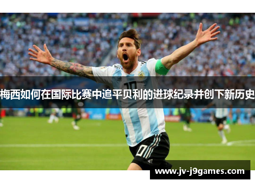 梅西如何在国际比赛中追平贝利的进球纪录并创下新历史 梅西如何在国际比赛中追平贝利的进球纪录并创下新历史