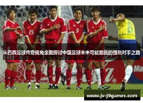 从巴西足球传奇视角全面探讨中国足球未来可能面临的强劲对手之路 从巴西足球传奇视角全面探讨中国足球未来可能面临的强劲对手之路