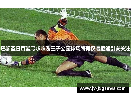 巴黎圣日耳曼寻求收购王子公园球场所有权遭拒绝引发关注