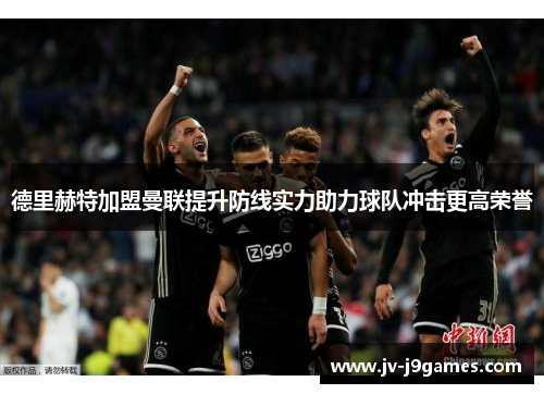 德里赫特加盟曼联提升防线实力助力球队冲击更高荣誉