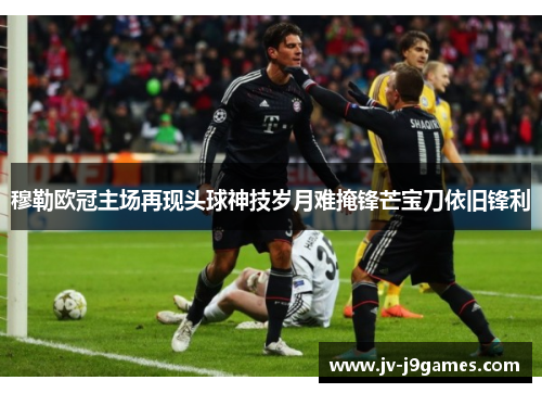 穆勒欧冠主场再现头球神技岁月难掩锋芒宝刀依旧锋利