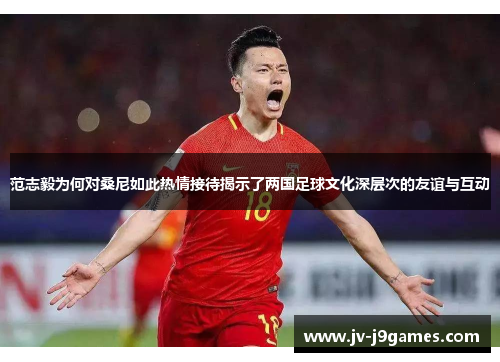 范志毅为何对桑尼如此热情接待揭示了两国足球文化深层次的友谊与互动